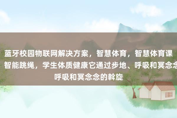 蓝牙校园物联网解决方案，智慧体育，智慧体育课，P10，智能跳绳，学生体质健康它通过步地、呼吸和冥念念的斡旋